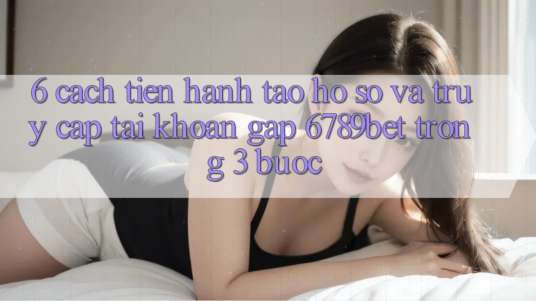 6. Cách tiến hành Tạo hồ sơ và Truy cập tài khoản Gấp 6789bet Trong 3 Bước
