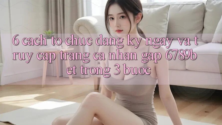 6. Cách tổ chức Đăng ký ngay và Truy cập trang cá nhân Gấp 6789bet Trong 3 Bước