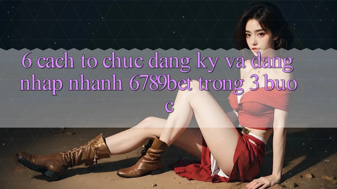 6. Cách tổ chức Đăng Ký và Đăng Nhập Nhanh 6789bet Trong 3 Bước