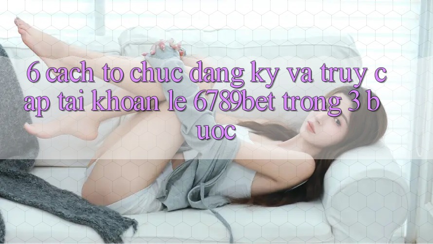 6. Cách tổ chức Đăng Ký và Truy cập tài khoản Lẹ 6789bet Trong 3 Bước