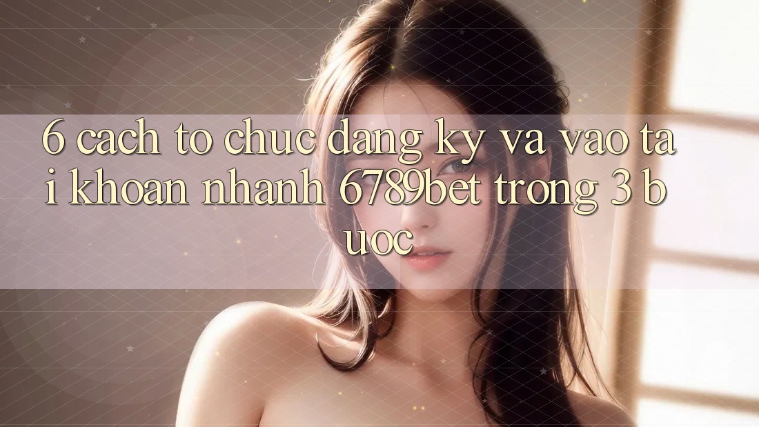 6. Cách tổ chức Đăng Ký và Vào tài khoản Nhanh 6789bet Trong 3 Bước
