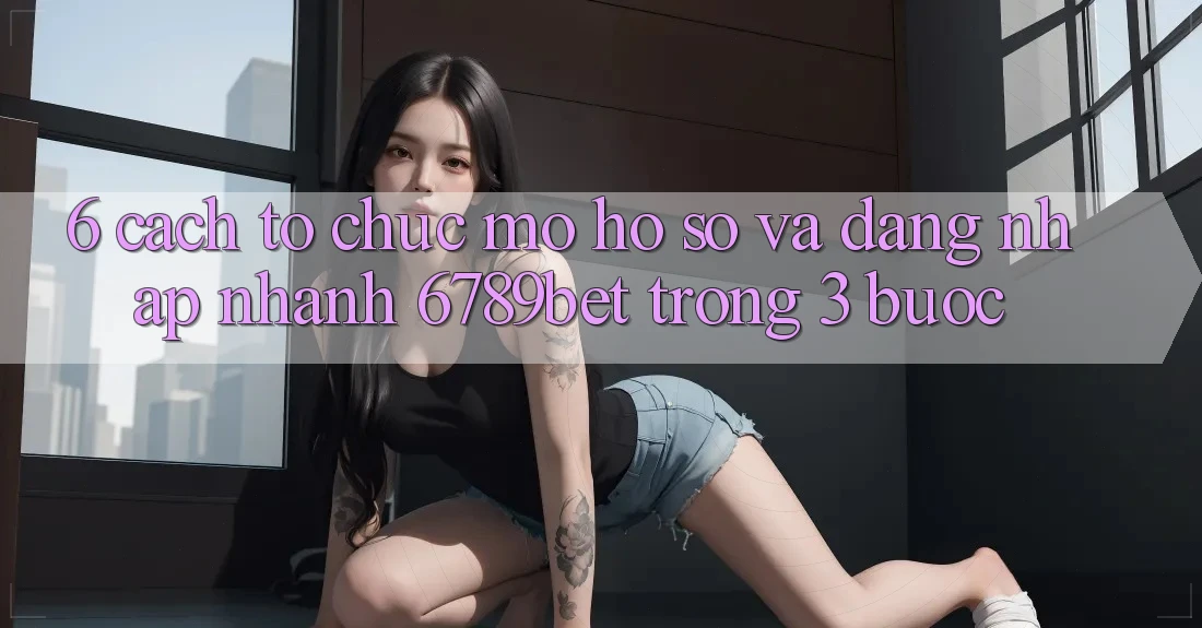 6. Cách tổ chức Mở hồ sơ và Đăng Nhập Nhanh 6789bet Trong 3 Bước