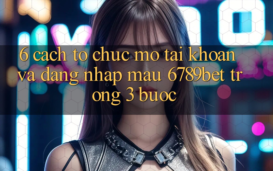 6. Cách tổ chức Mở tài khoản và Đăng Nhập Mau 6789bet Trong 3 Bước