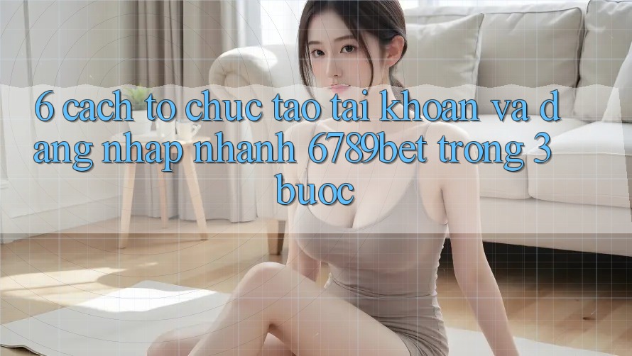 6. Cách tổ chức Tạo tài khoản và Đăng Nhập Nhanh 6789bet Trong 3 Bước