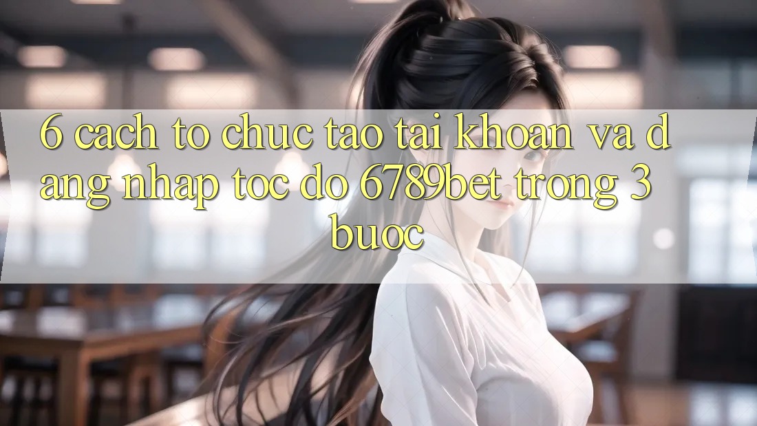6. Cách tổ chức Tạo tài khoản và Đăng Nhập Tốc độ 6789bet Trong 3 Bước