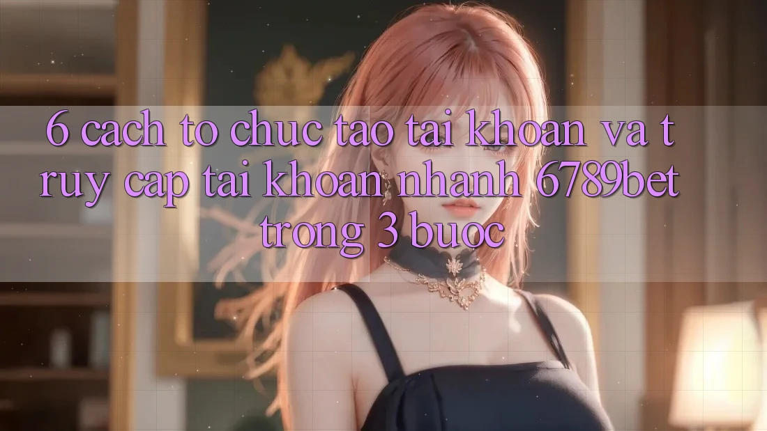 6. Cách tổ chức Tạo tài khoản và Truy cập tài khoản Nhanh 6789bet Trong 3 Bước