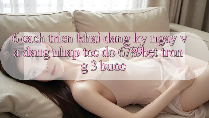 6. Cách triển khai Đăng ký ngay và Đăng Nhập Tốc độ 6789bet Trong 3 Bước