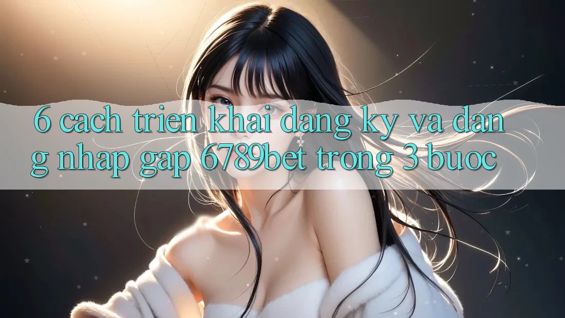 6. Cách triển khai Đăng Ký và Đăng Nhập Gấp 6789bet Trong 3 Bước
