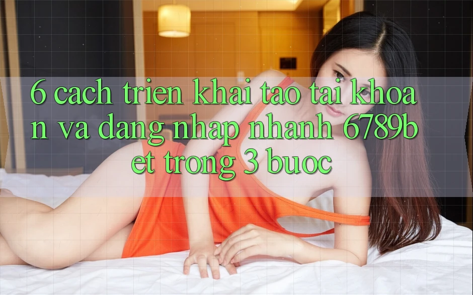 6. Cách triển khai Tạo tài khoản và Đăng Nhập Nhanh 6789bet Trong 3 Bước