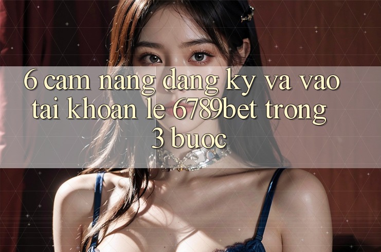 6. Cẩm nang Đăng Ký và Vào tài khoản Lẹ 6789bet Trong 3 Bước
