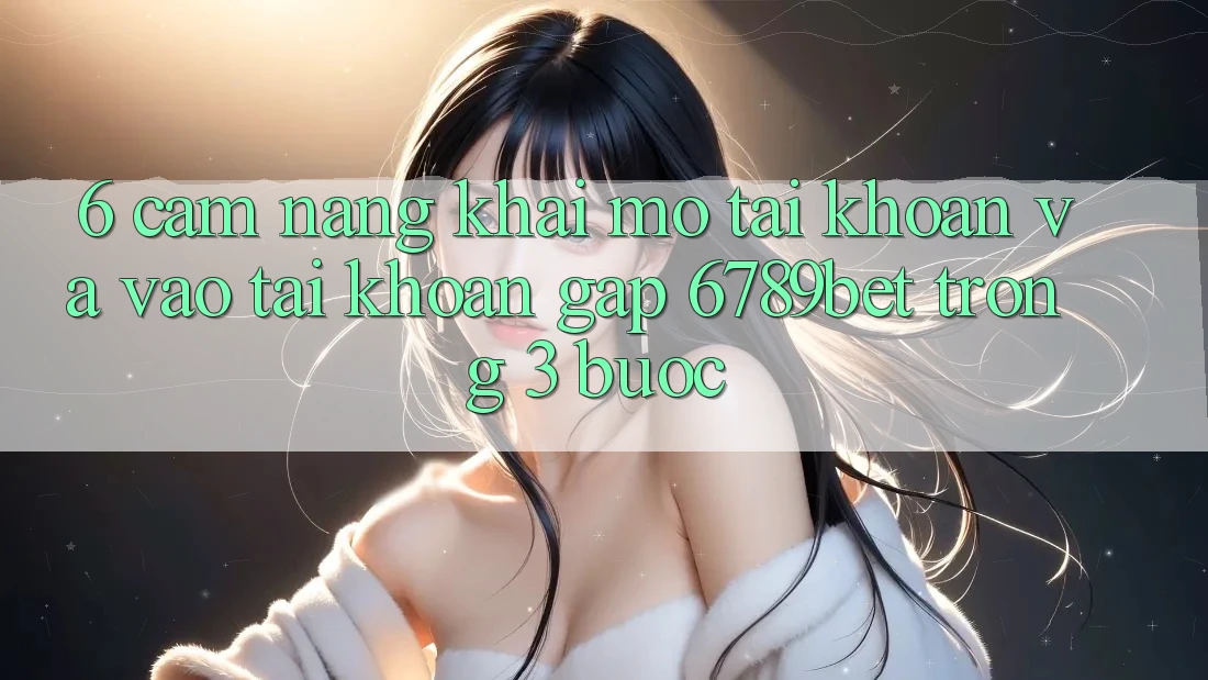 6. Cẩm nang Khai mở tài khoản và Vào tài khoản Gấp 6789bet Trong 3 Bước