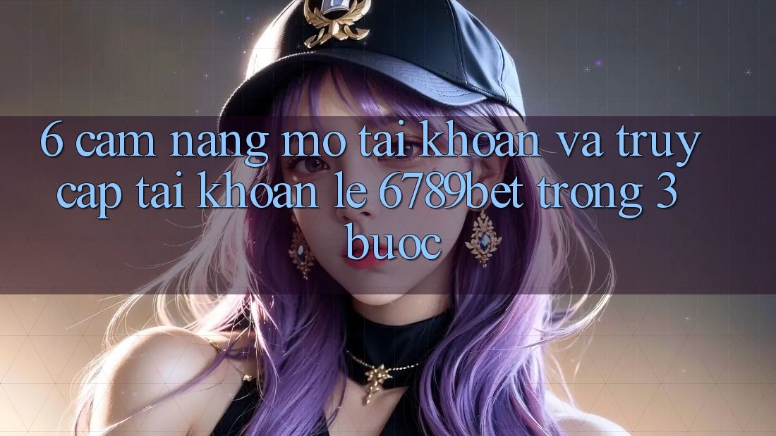 6. Cẩm nang Mở tài khoản và Truy cập tài khoản Lẹ 6789bet Trong 3 Bước
