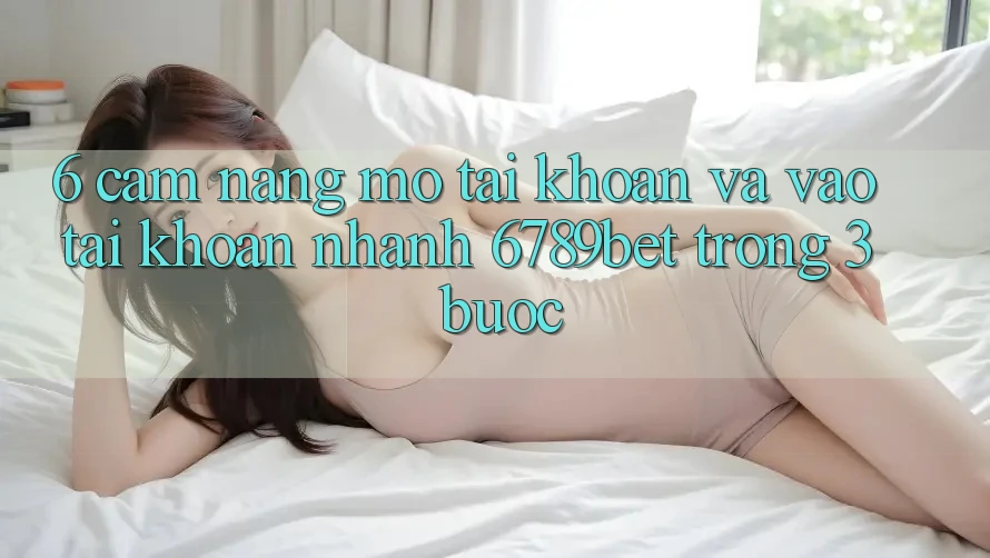 6. Cẩm nang Mở tài khoản và Vào tài khoản Nhanh 6789bet Trong 3 Bước