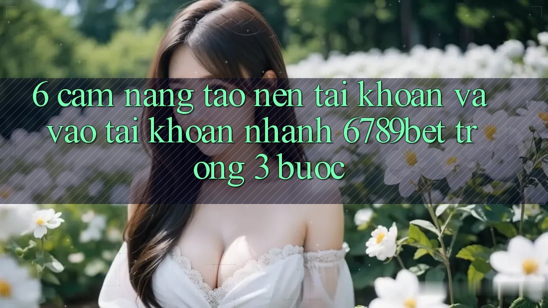 6. Cẩm nang Tạo nên tài khoản và Vào tài khoản Nhanh 6789bet Trong 3 Bước