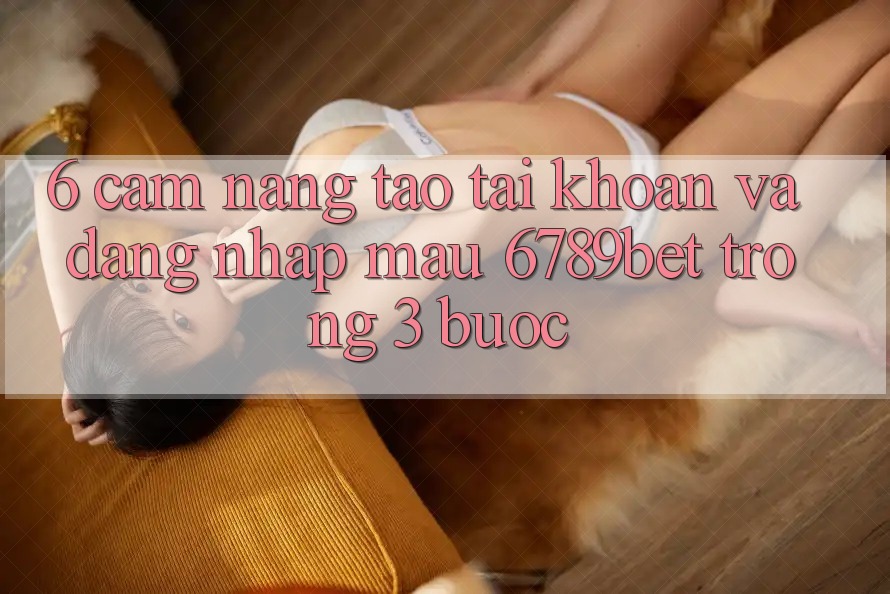 6. Cẩm nang Tạo tài khoản và Đăng Nhập Mau 6789bet Trong 3 Bước