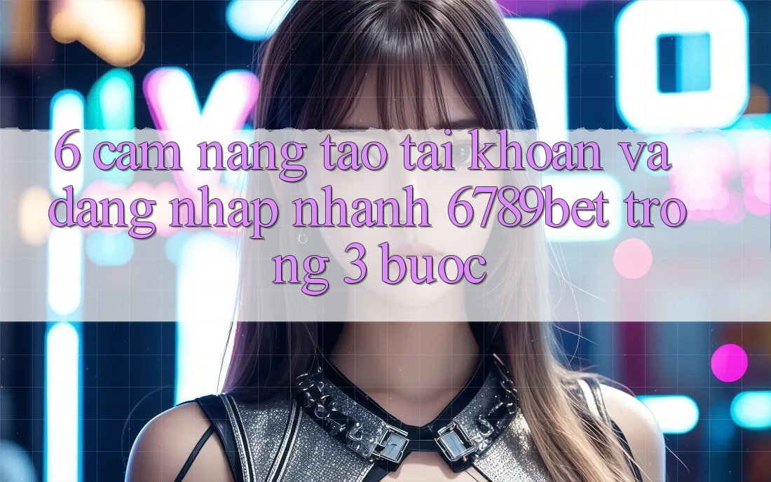6. Cẩm nang Tạo tài khoản và Đăng Nhập Nhanh 6789bet Trong 3 Bước