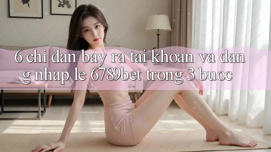 6. Chỉ dẫn Bày ra tài khoản và Đăng Nhập Lẹ 6789bet Trong 3 Bước