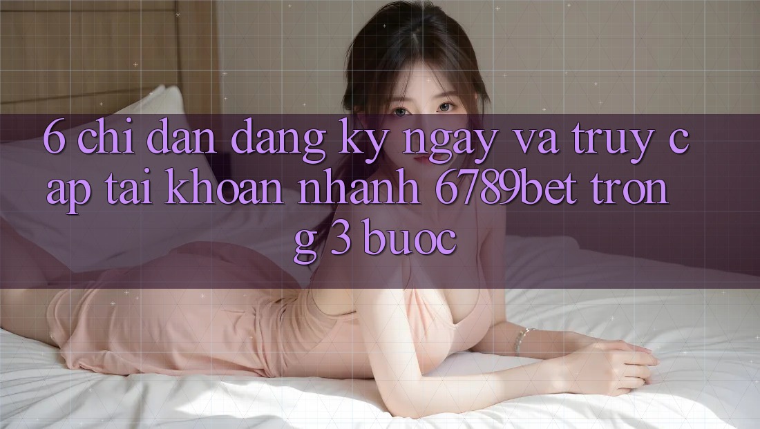 6. Chỉ dẫn Đăng ký ngay và Truy cập tài khoản Nhanh 6789bet Trong 3 Bước