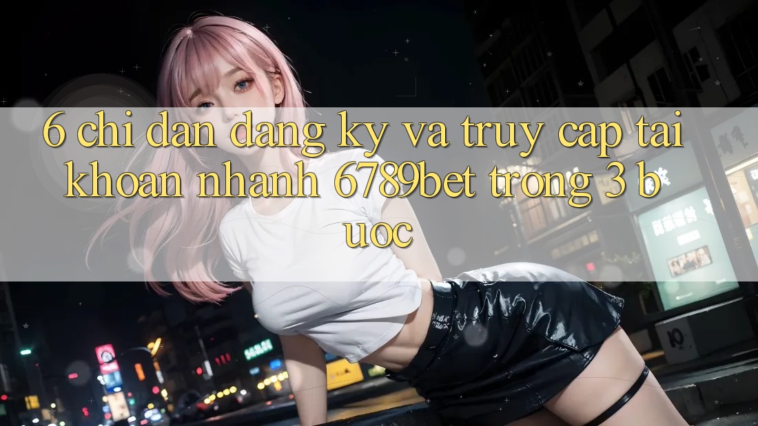 6. Chỉ dẫn Đăng Ký và Truy cập tài khoản Nhanh 6789bet Trong 3 Bước