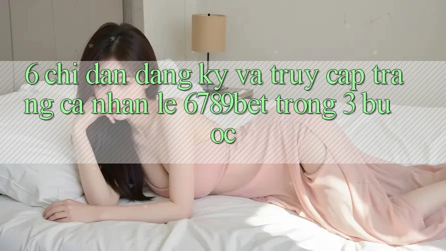 6. Chỉ dẫn Đăng Ký và Truy cập trang cá nhân Lẹ 6789bet Trong 3 Bước