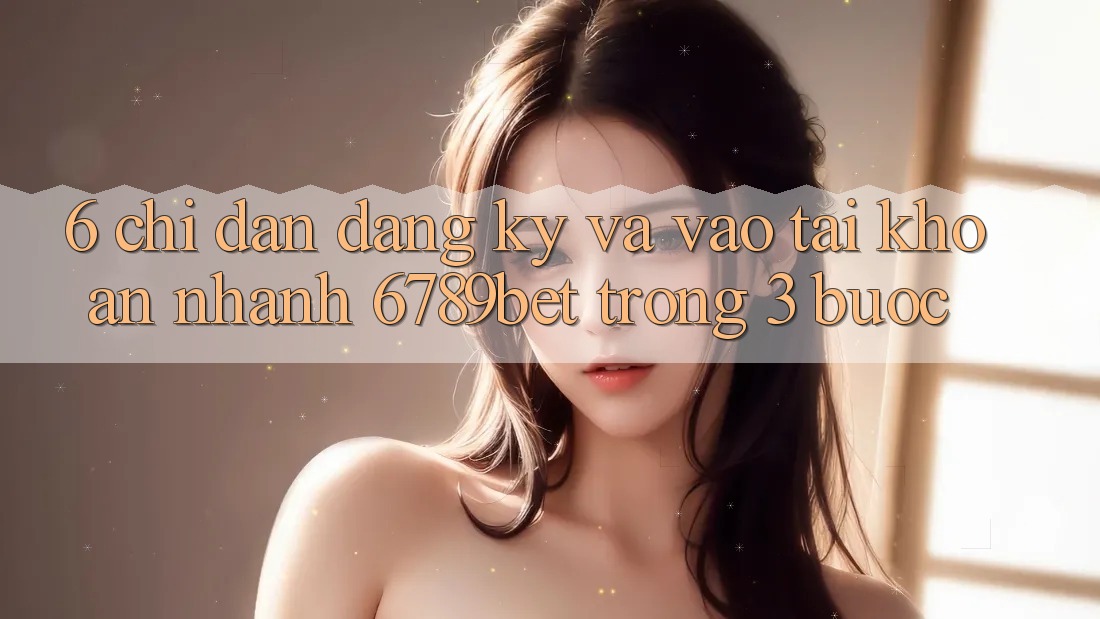 6. Chỉ dẫn Đăng Ký và Vào tài khoản Nhanh 6789bet Trong 3 Bước