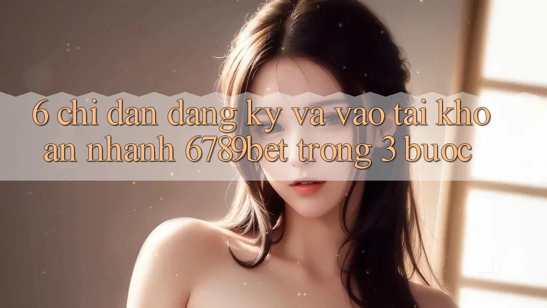 6. Chỉ dẫn Đăng Ký và Vào tài khoản Nhanh 6789bet Trong 3 Bước