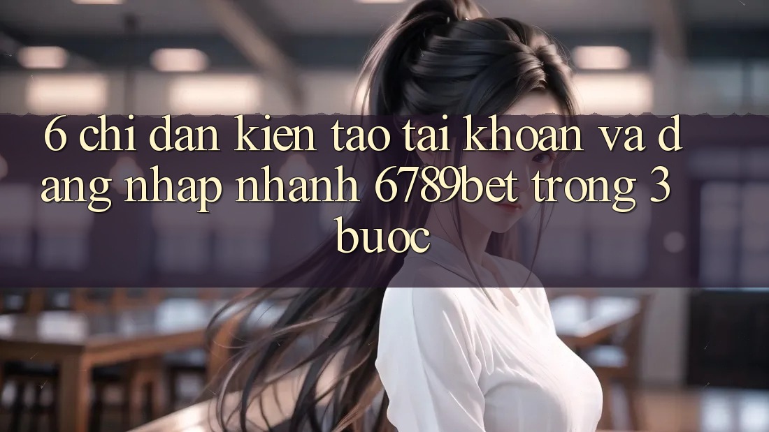 6. Chỉ dẫn Kiến tạo tài khoản và Đăng Nhập Nhanh 6789bet Trong 3 Bước