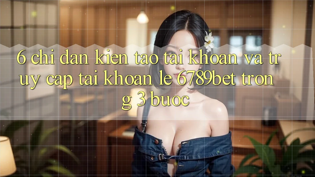 6. Chỉ dẫn Kiến tạo tài khoản và Truy cập tài khoản Lẹ 6789bet Trong 3 Bước
