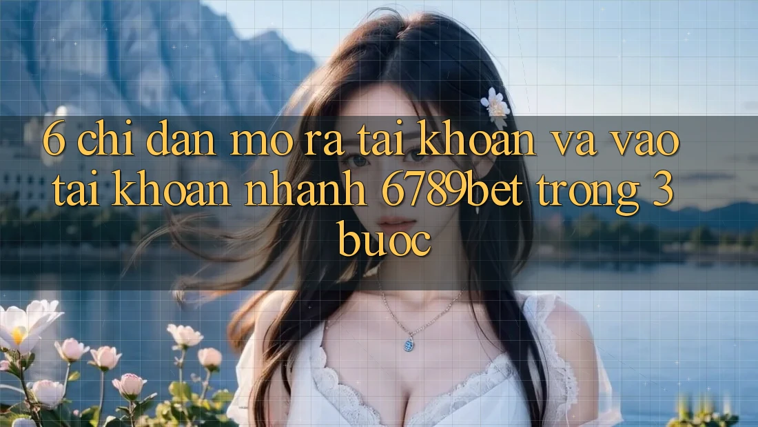6. Chỉ dẫn Mở ra tài khoản và Vào tài khoản Nhanh 6789bet Trong 3 Bước