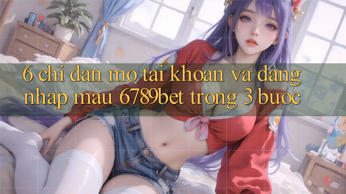 6. Chỉ dẫn Mở tài khoản và Đăng Nhập Mau 6789bet Trong 3 Bước
