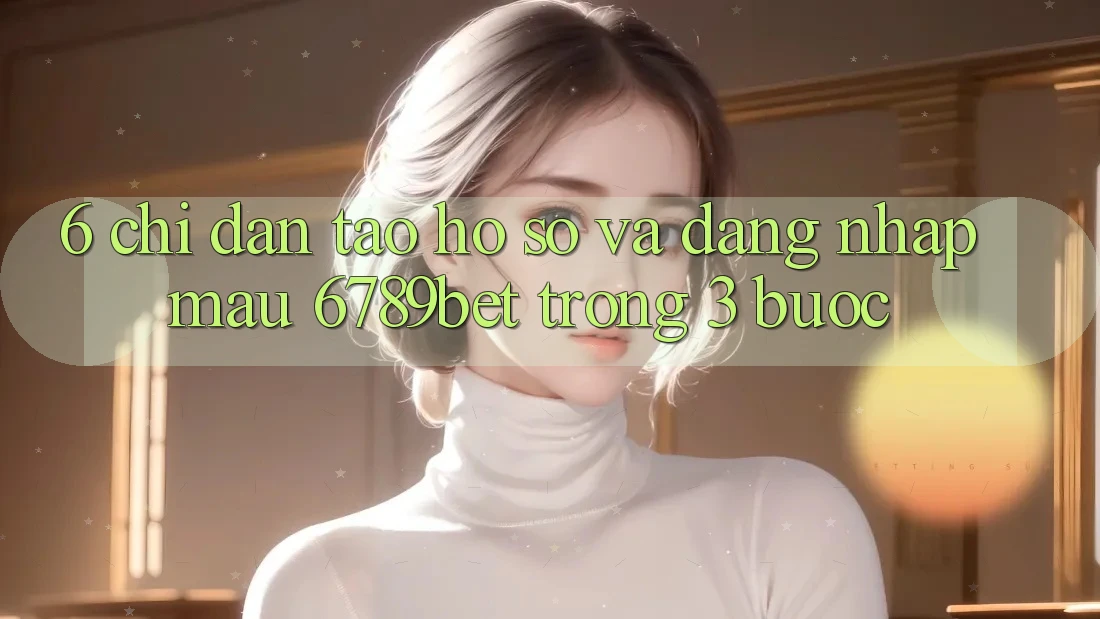 6. Chỉ dẫn Tạo hồ sơ và Đăng Nhập Mau 6789bet Trong 3 Bước