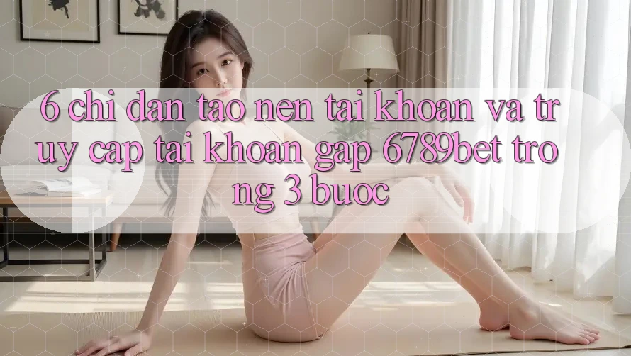 6. Chỉ dẫn Tạo nên tài khoản và Truy cập tài khoản Gấp 6789bet Trong 3 Bước