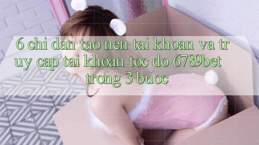 6. Chỉ dẫn Tạo nên tài khoản và Truy cập tài khoản Tốc độ 6789bet Trong 3 Bước