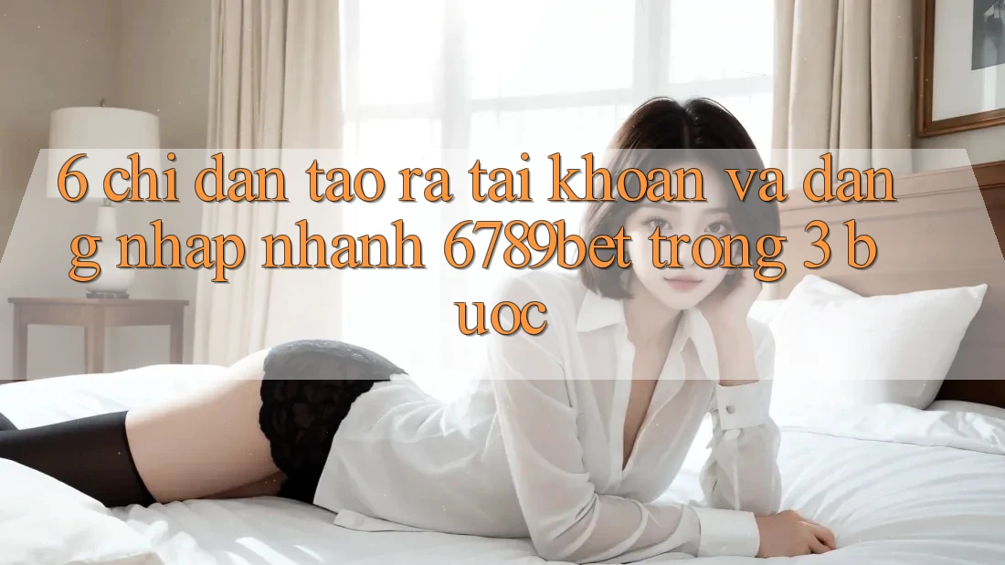 6. Chỉ dẫn Tạo ra tài khoản và Đăng nhập Nhanh 6789bet Trong 3 Bước