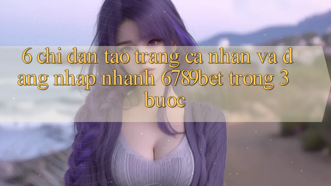 6. Chỉ dẫn Tạo trang cá nhân và Đăng Nhập Nhanh 6789bet Trong 3 Bước