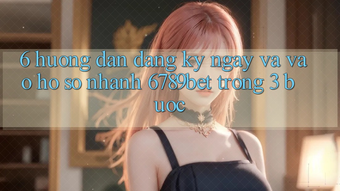 6. Hướng Dẫn Đăng ký ngay và Vào hồ sơ Nhanh 6789bet Trong 3 Bước