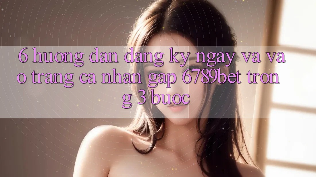 6. Hướng Dẫn Đăng ký ngay và Vào trang cá nhân Gấp 6789bet Trong 3 Bước