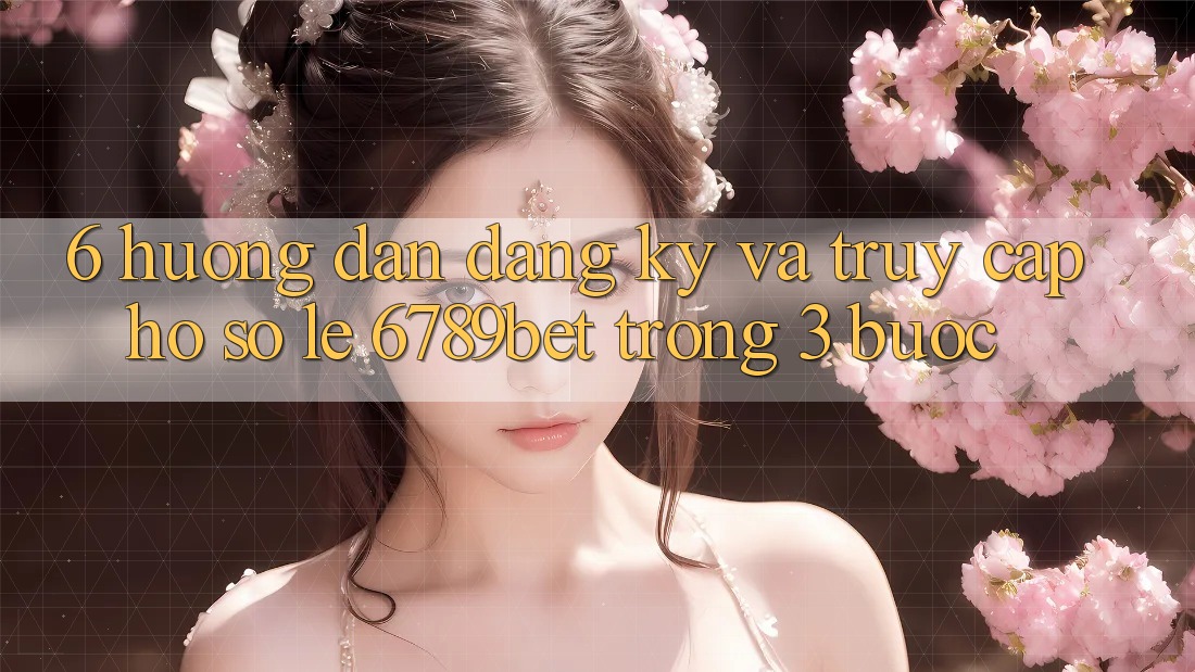 6. Hướng Dẫn Đăng Ký và Truy cập hồ sơ Lẹ 6789bet Trong 3 Bước