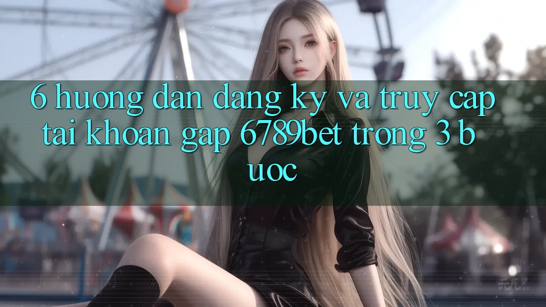 6. Hướng Dẫn Đăng Ký và Truy cập tài khoản Gấp 6789bet Trong 3 Bước