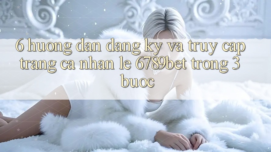 6. Hướng Dẫn Đăng Ký và Truy cập trang cá nhân Lẹ 6789bet Trong 3 Bước