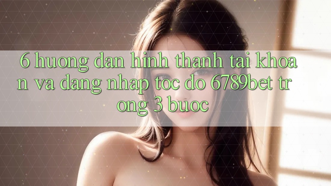 6. Hướng Dẫn Hình thành tài khoản và Đăng Nhập Tốc độ 6789bet Trong 3 Bước