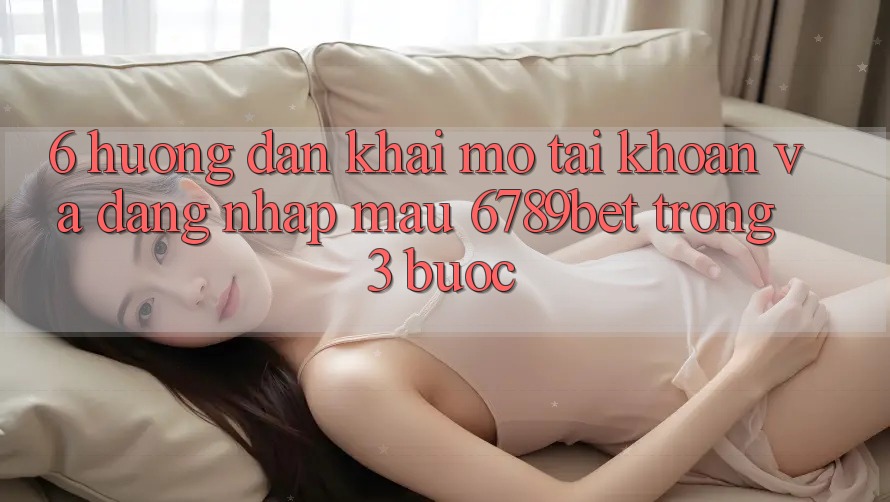 6. Hướng Dẫn Khai mở tài khoản và Đăng Nhập Mau 6789bet Trong 3 Bước