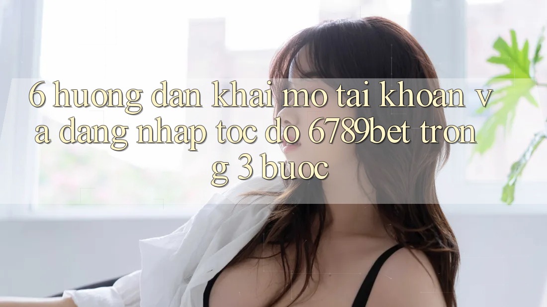 6. Hướng Dẫn Khai mở tài khoản và Đăng Nhập Tốc độ 6789bet Trong 3 Bước
