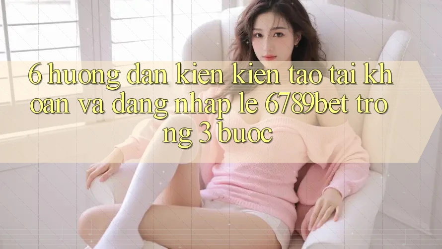 6. Hướng Dẫn Kiến kiến tạo tài khoản và Đăng Nhập Lẹ 6789bet Trong 3 Bước