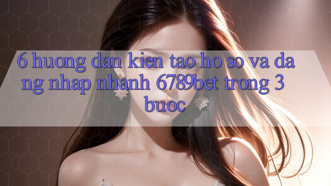 6. Hướng Dẫn Kiến tạo hồ sơ và Đăng nhập Nhanh 6789bet Trong 3 Bước