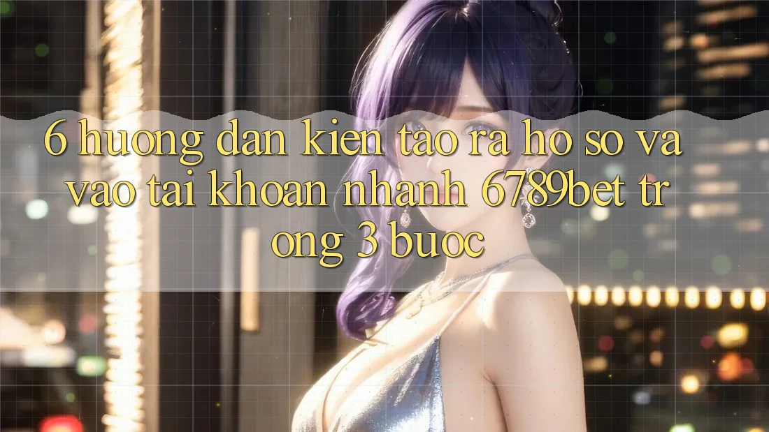 6. Hướng Dẫn Kiến tạo ra hồ sơ và Vào tài khoản Nhanh 6789bet Trong 3 Bước