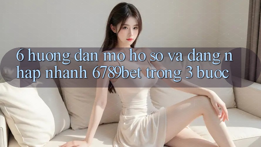 6. Hướng Dẫn Mở hồ sơ và Đăng Nhập Nhanh 6789bet Trong 3 Bước