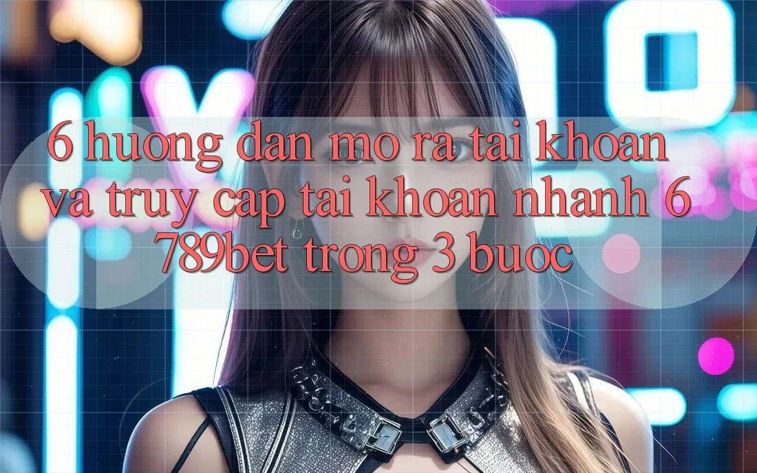 6. Hướng Dẫn Mở ra tài khoản và Truy cập tài khoản Nhanh 6789bet Trong 3 Bước