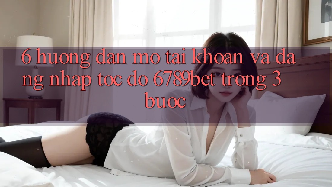 6. Hướng dẫn Mở tài khoản và Đăng Nhập Tốc độ 6789bet Trong 3 Bước
