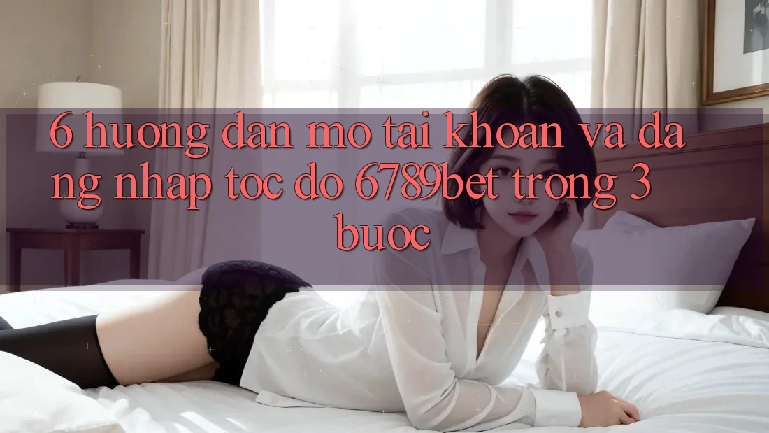 6. Hướng Dẫn Mở tài khoản và Đăng Nhập Tốc độ 6789bet Trong 3 Bước